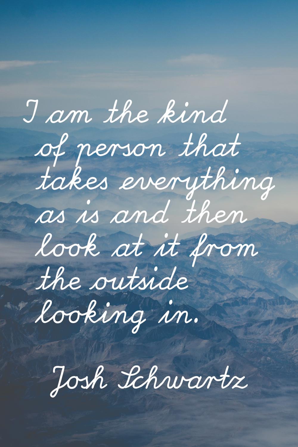 I am the kind of person that takes everything as is and then look at it from the outside looking in