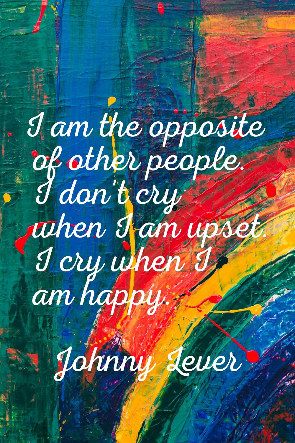 I am the opposite of other people. I don't cry when I am upset. I cry when I am happy.