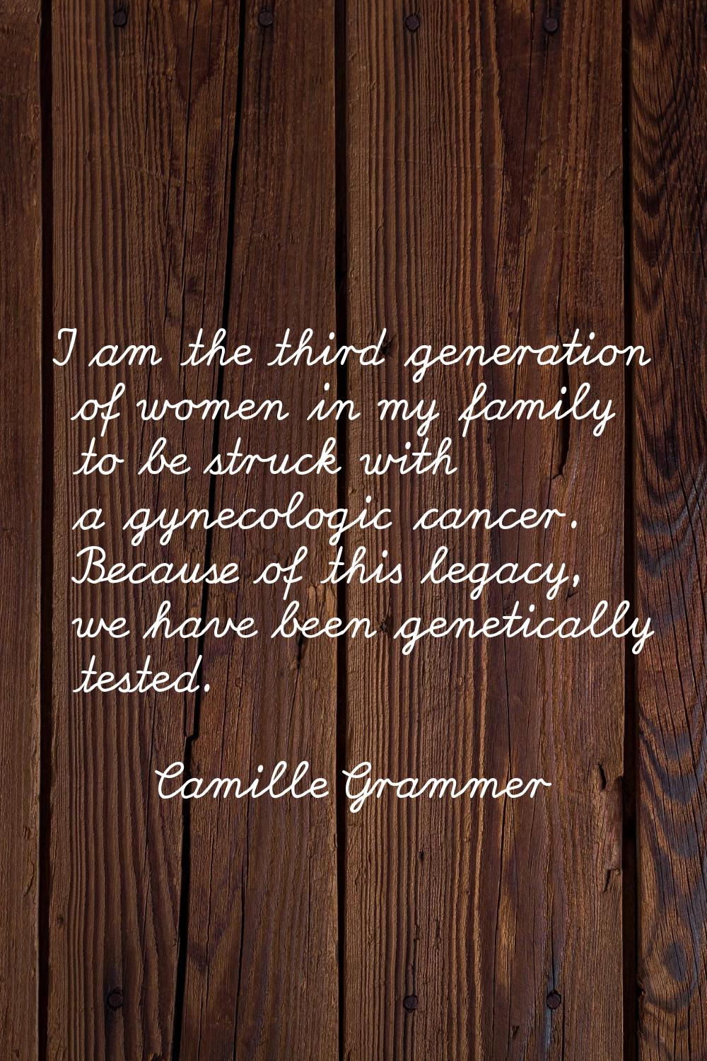 I am the third generation of women in my family to be struck with a gynecologic cancer. Because of 