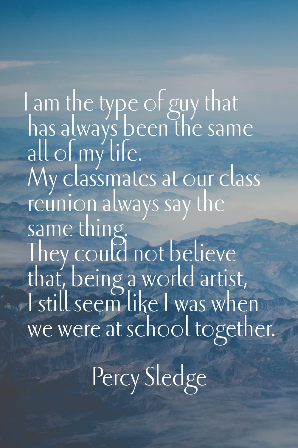 I am the type of guy that has always been the same all of my life. My classmates at our class reuni