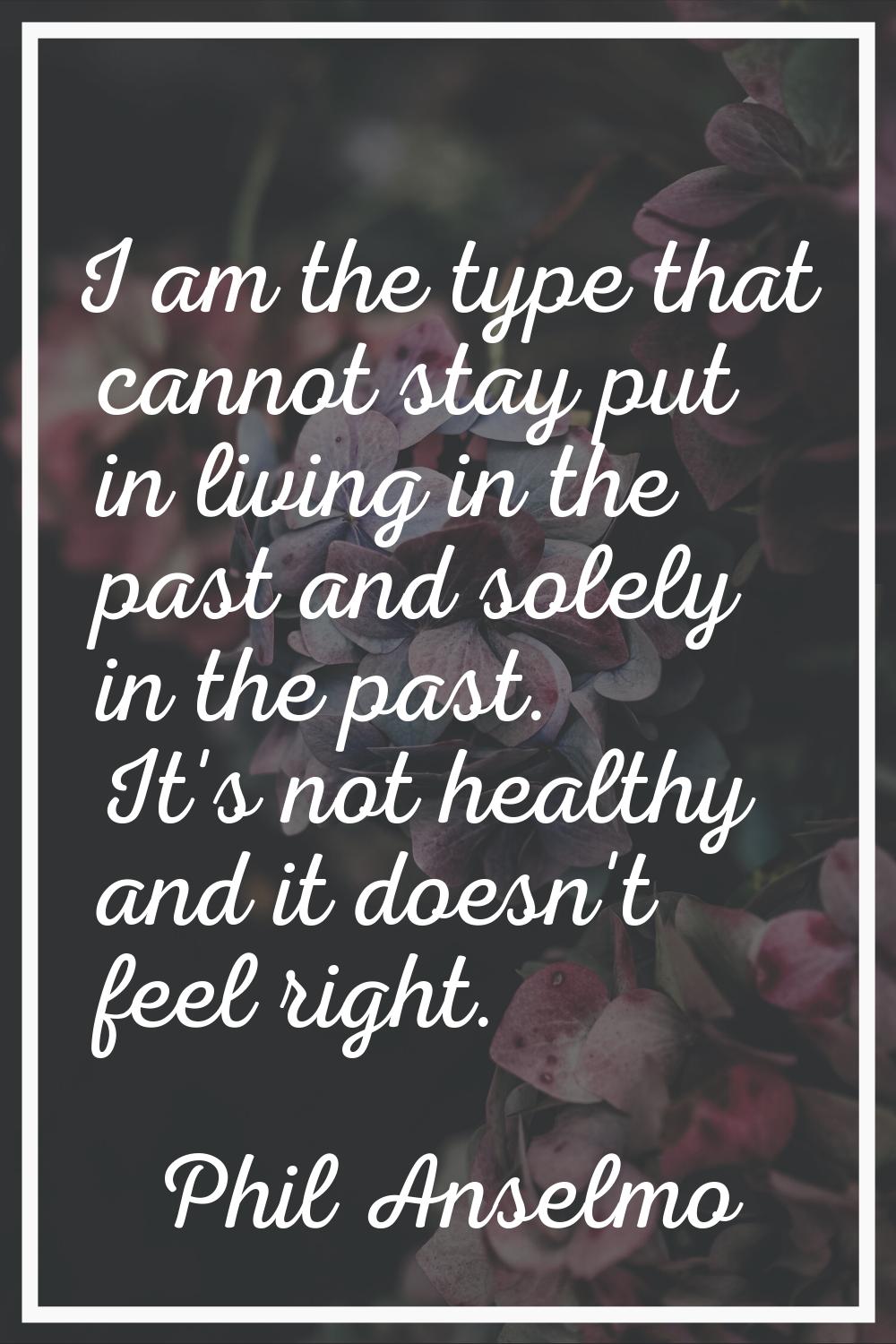 I am the type that cannot stay put in living in the past and solely in the past. It's not healthy a