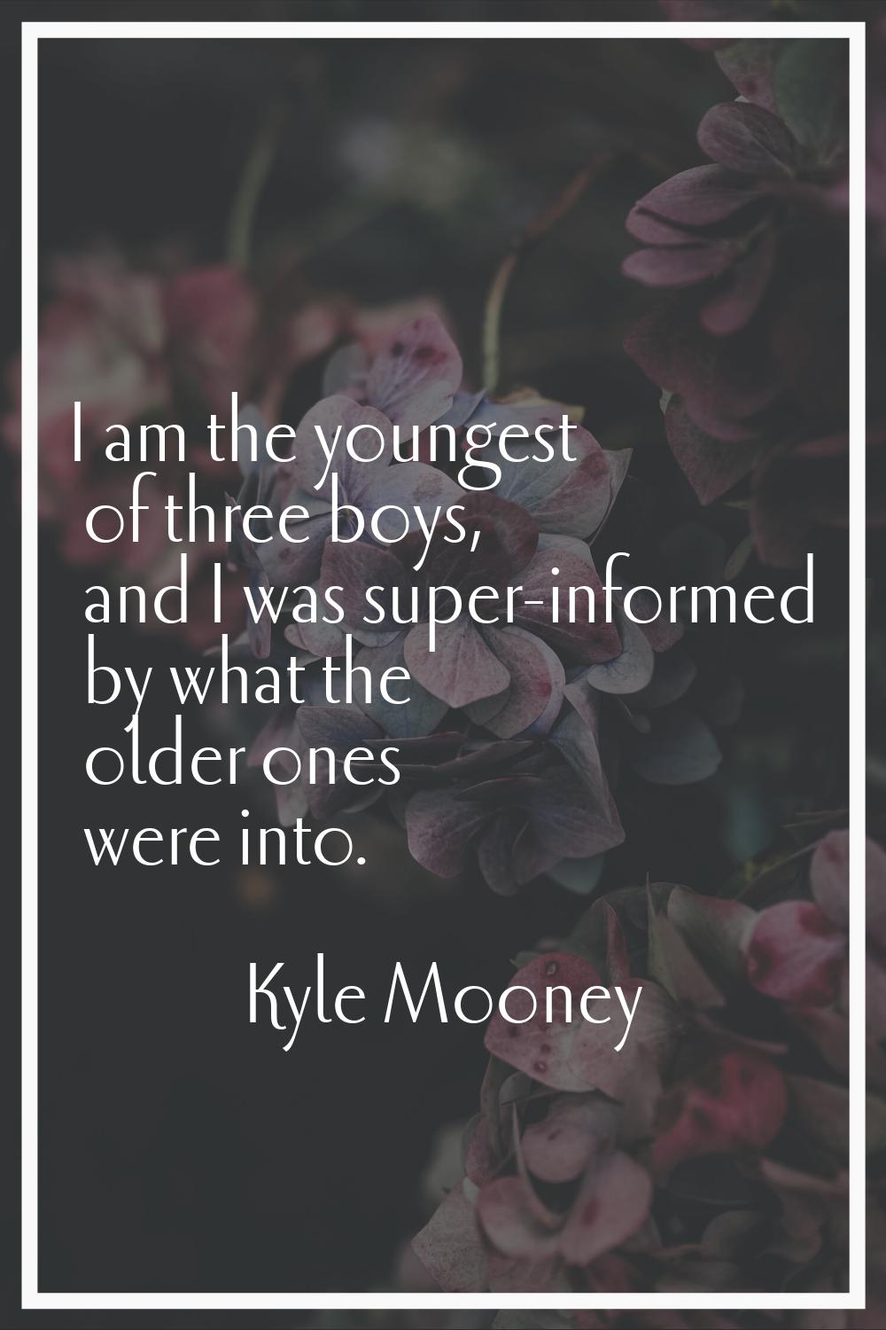I am the youngest of three boys, and I was super-informed by what the older ones were into.