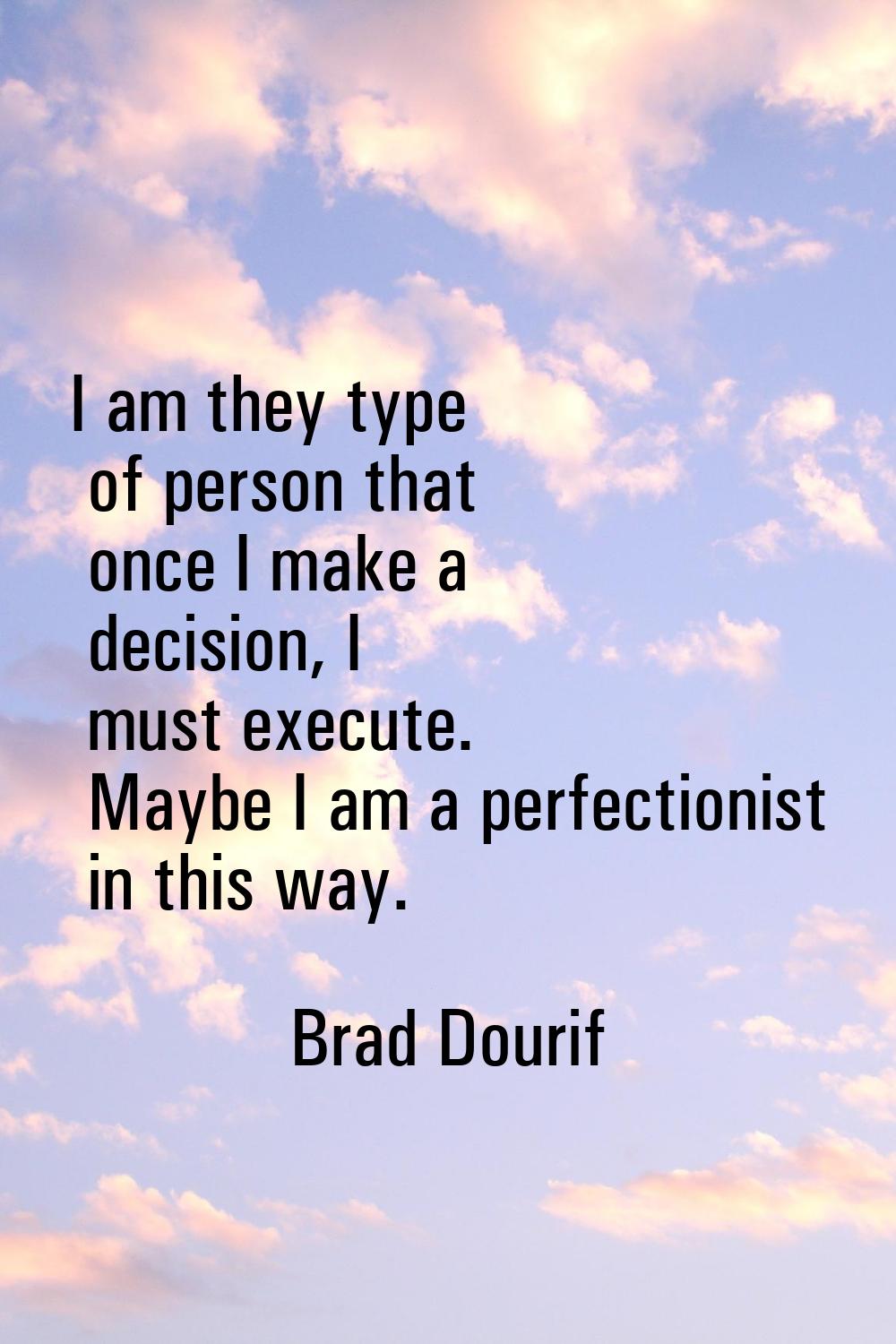 I am they type of person that once I make a decision, I must execute. Maybe I am a perfectionist in