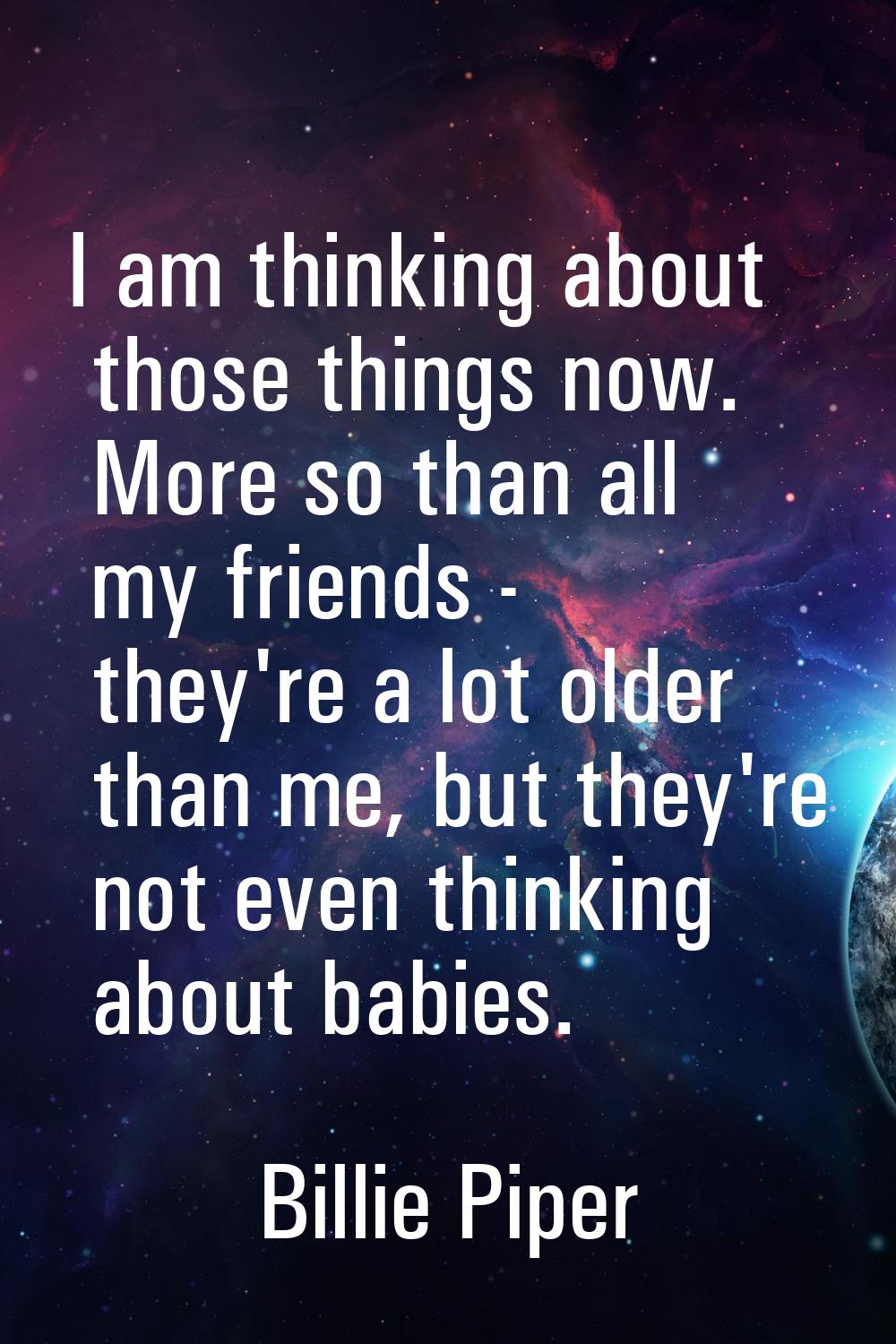I am thinking about those things now. More so than all my friends - they're a lot older than me, bu