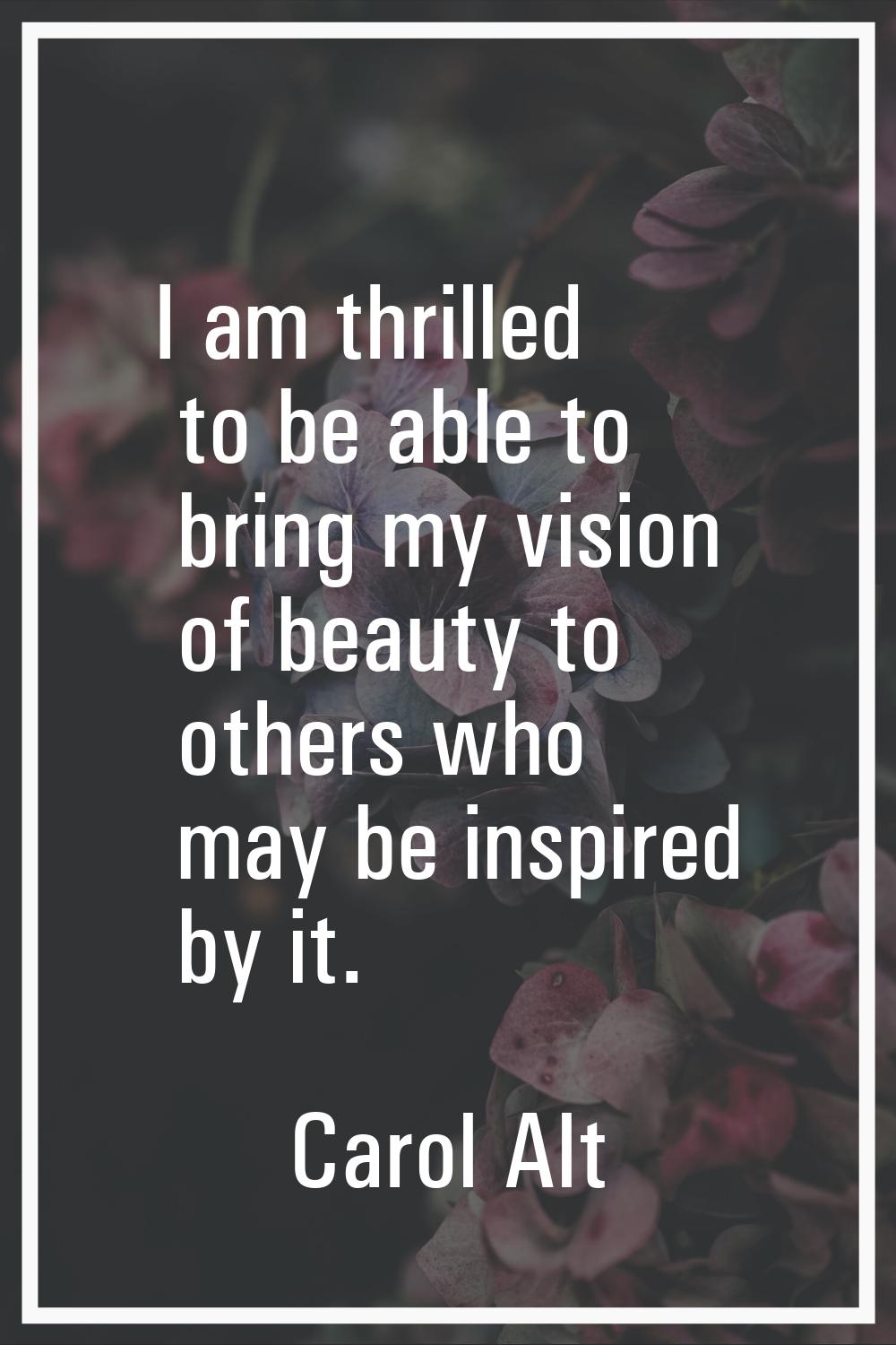 I am thrilled to be able to bring my vision of beauty to others who may be inspired by it.