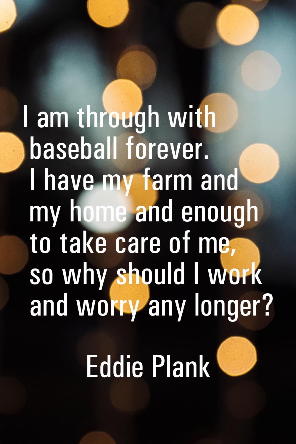 I am through with baseball forever. I have my farm and my home and enough to take care of me, so wh