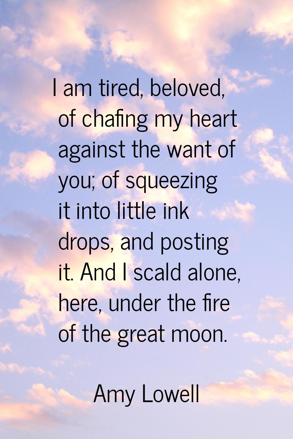 I am tired, beloved, of chafing my heart against the want of you; of squeezing it into little ink d