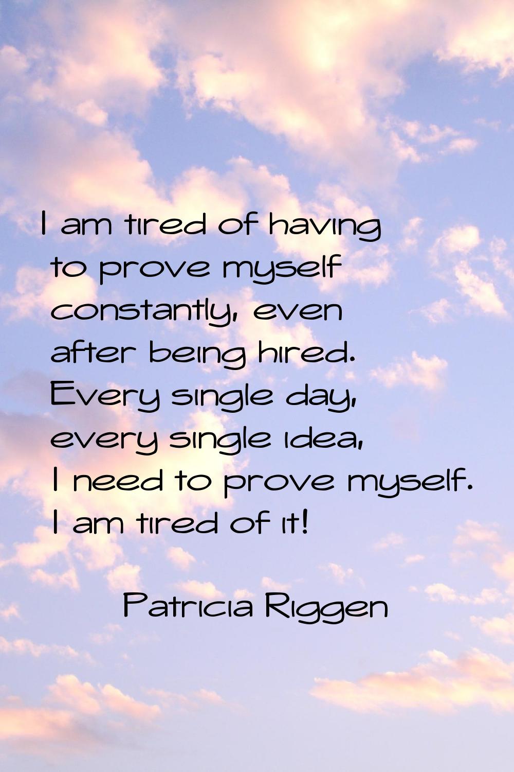 I am tired of having to prove myself constantly, even after being hired. Every single day, every si