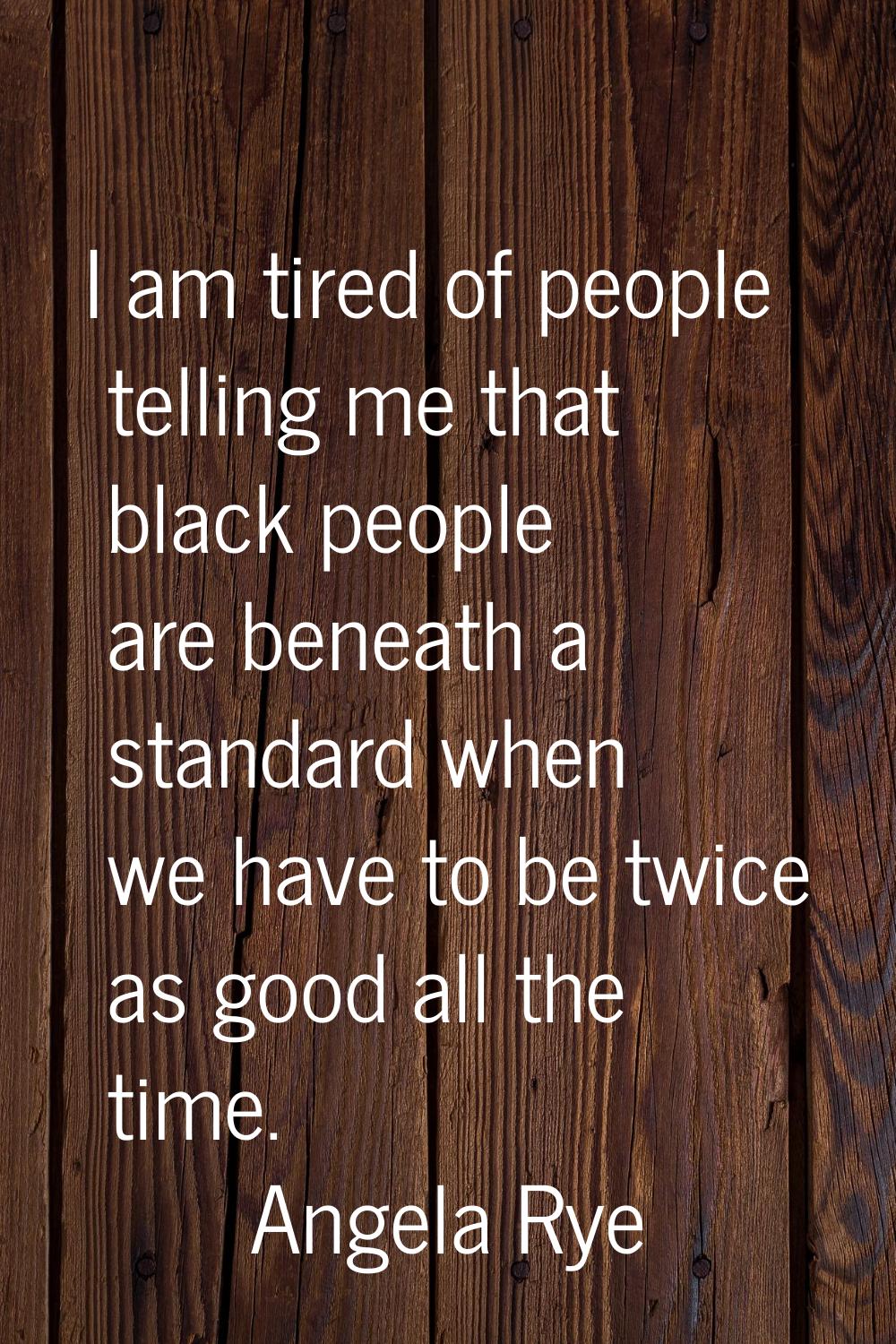 I am tired of people telling me that black people are beneath a standard when we have to be twice a