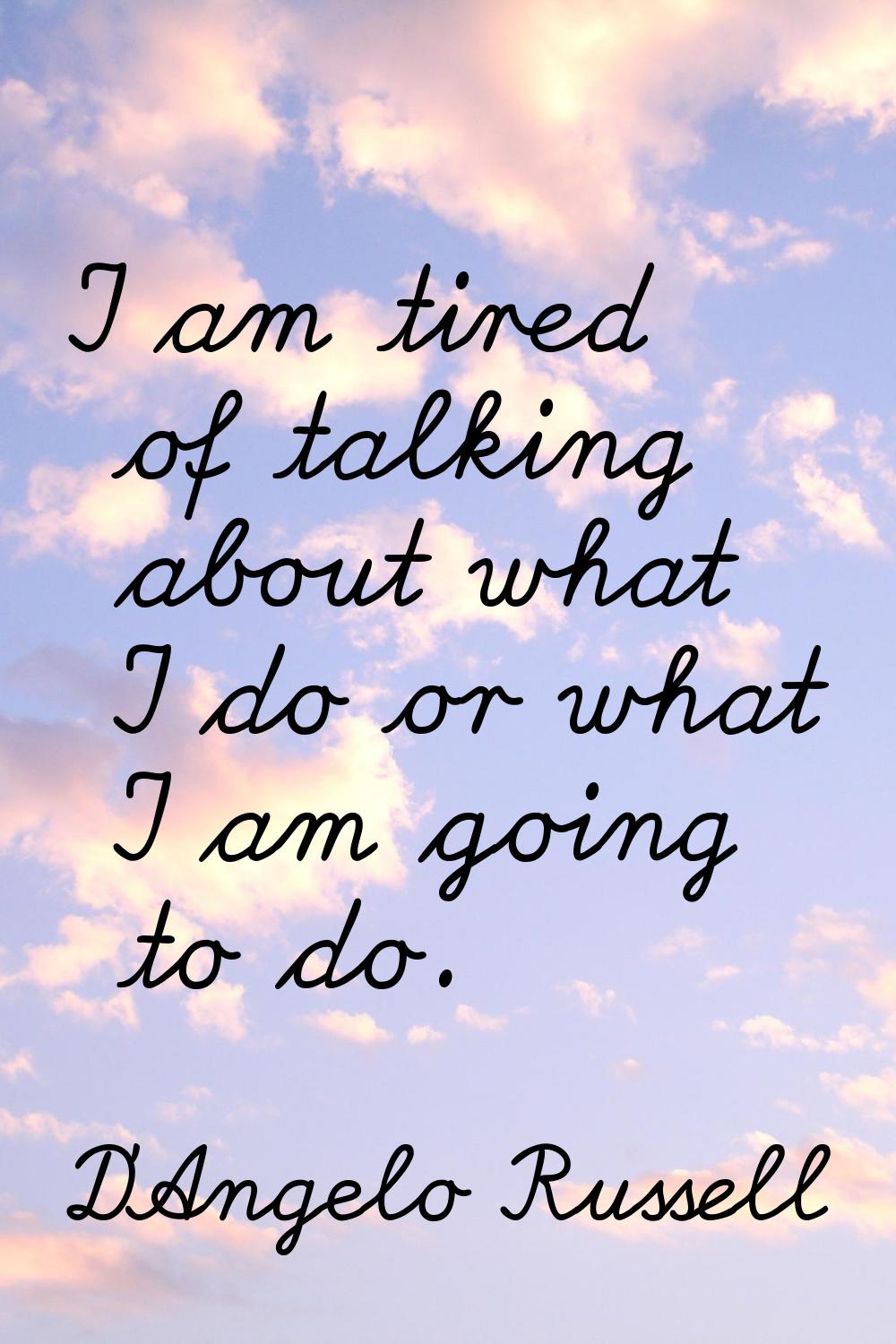 I am tired of talking about what I do or what I am going to do.