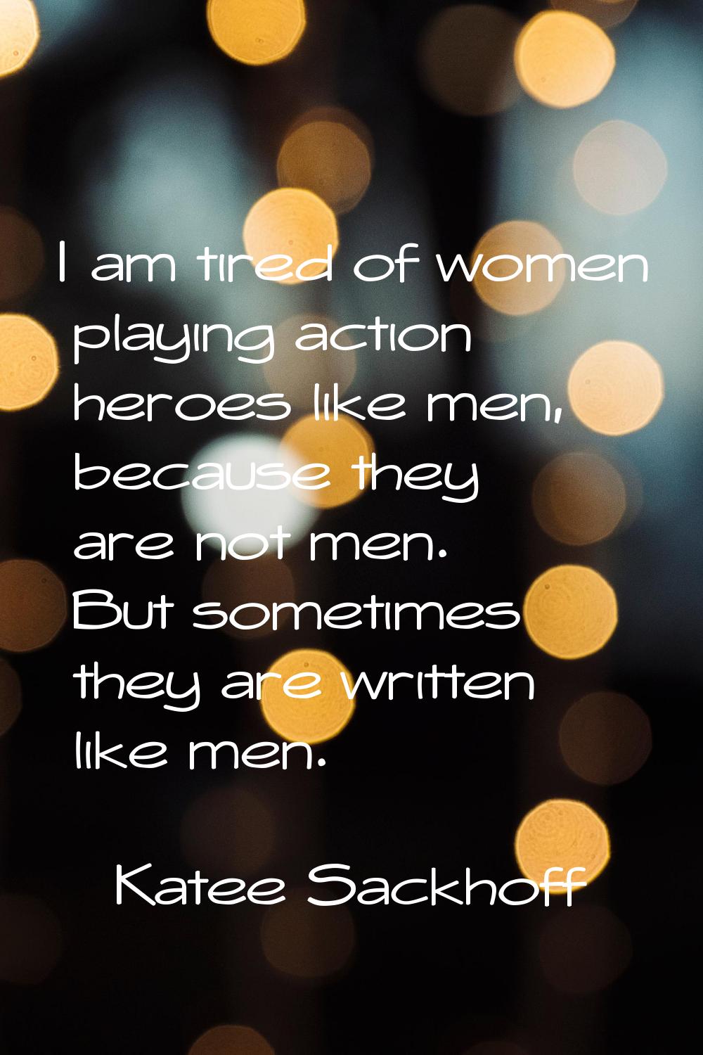 I am tired of women playing action heroes like men, because they are not men. But sometimes they ar
