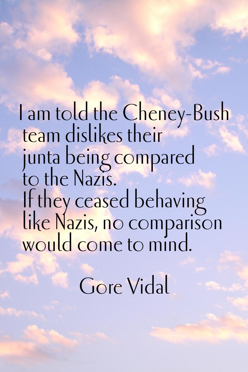 I am told the Cheney-Bush team dislikes their junta being compared to the Nazis. If they ceased beh