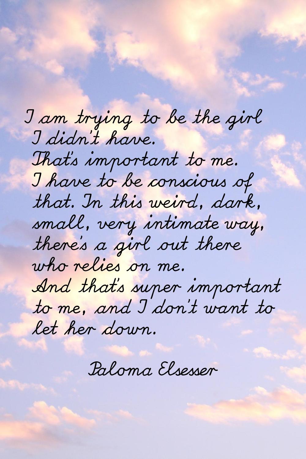 I am trying to be the girl I didn't have. That's important to me. I have to be conscious of that. I
