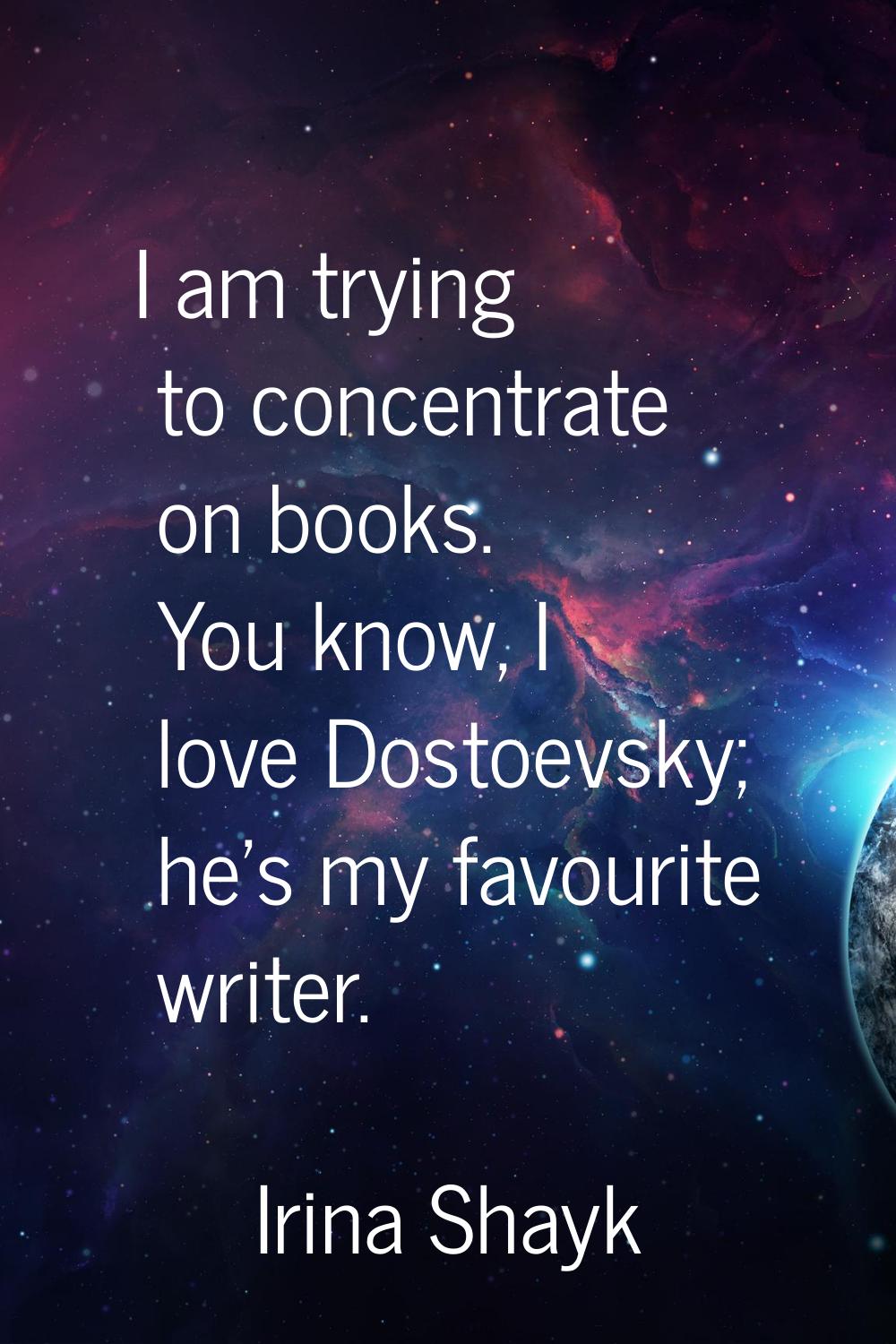 I am trying to concentrate on books. You know, I love Dostoevsky; he's my favourite writer.