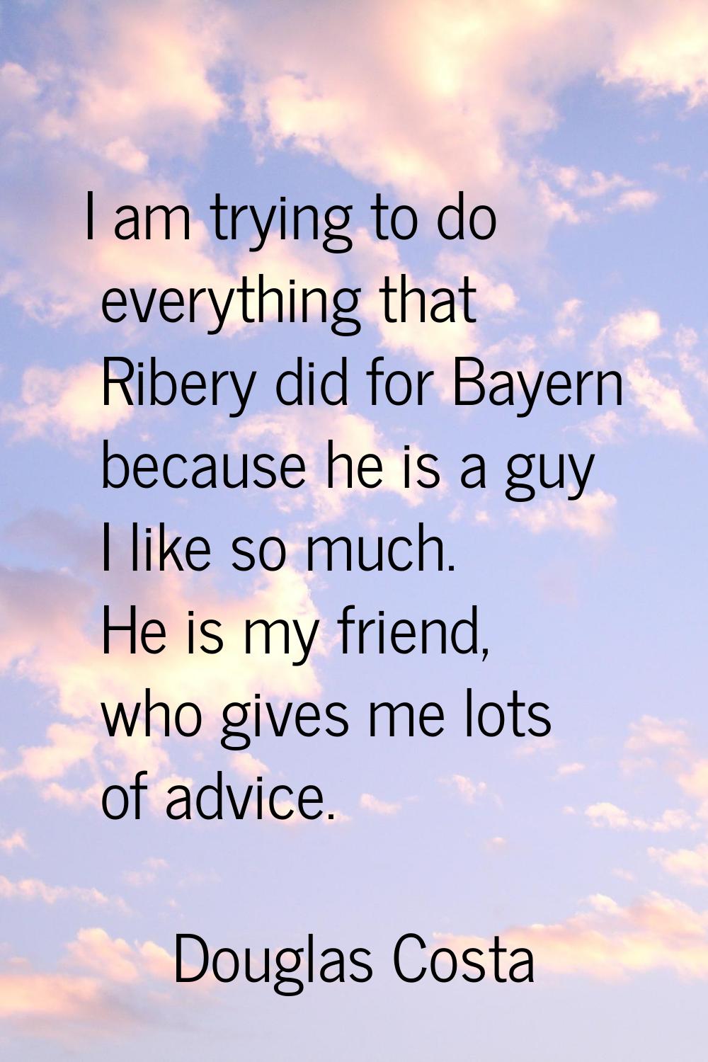 I am trying to do everything that Ribery did for Bayern because he is a guy I like so much. He is m