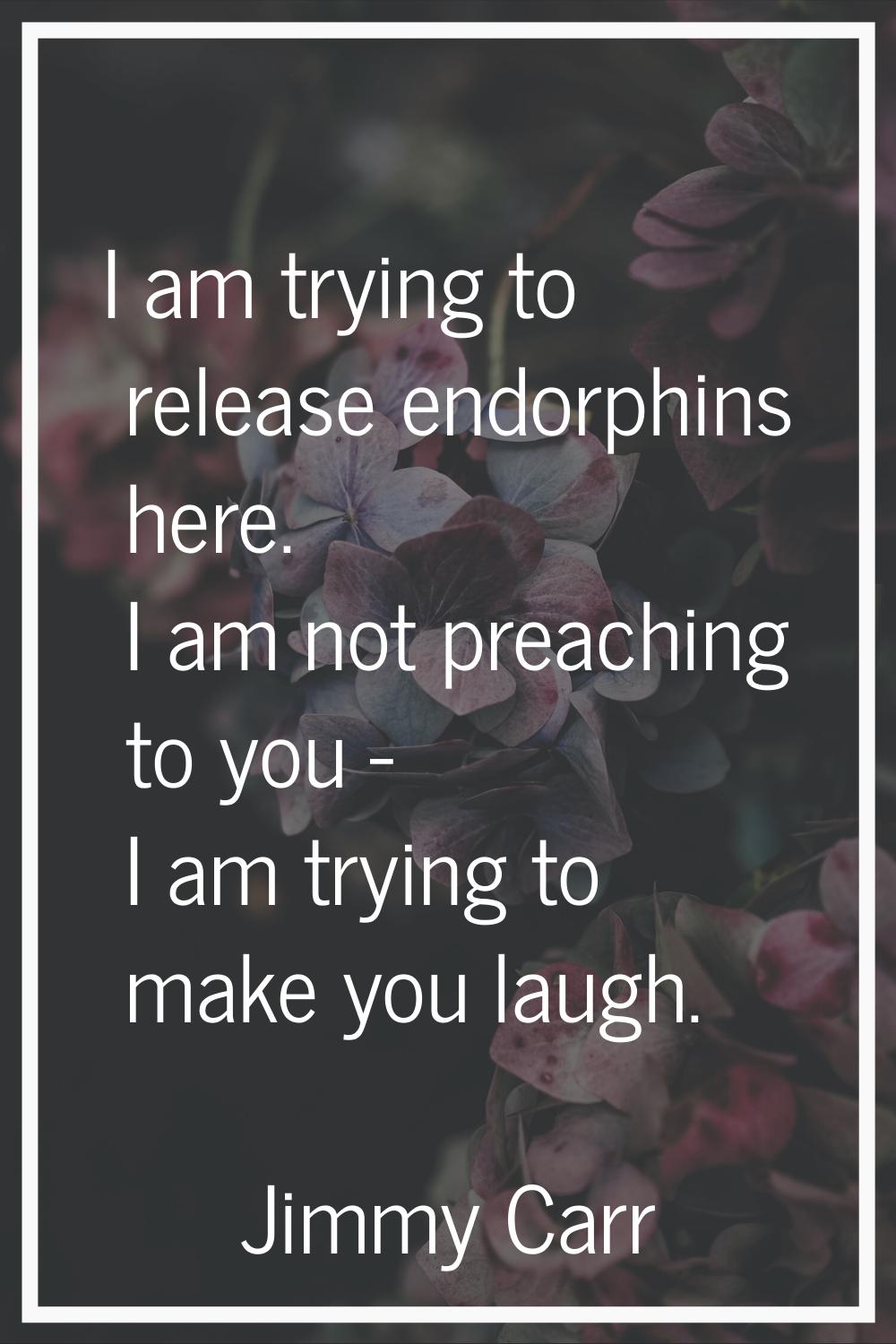 I am trying to release endorphins here. I am not preaching to you - I am trying to make you laugh.
