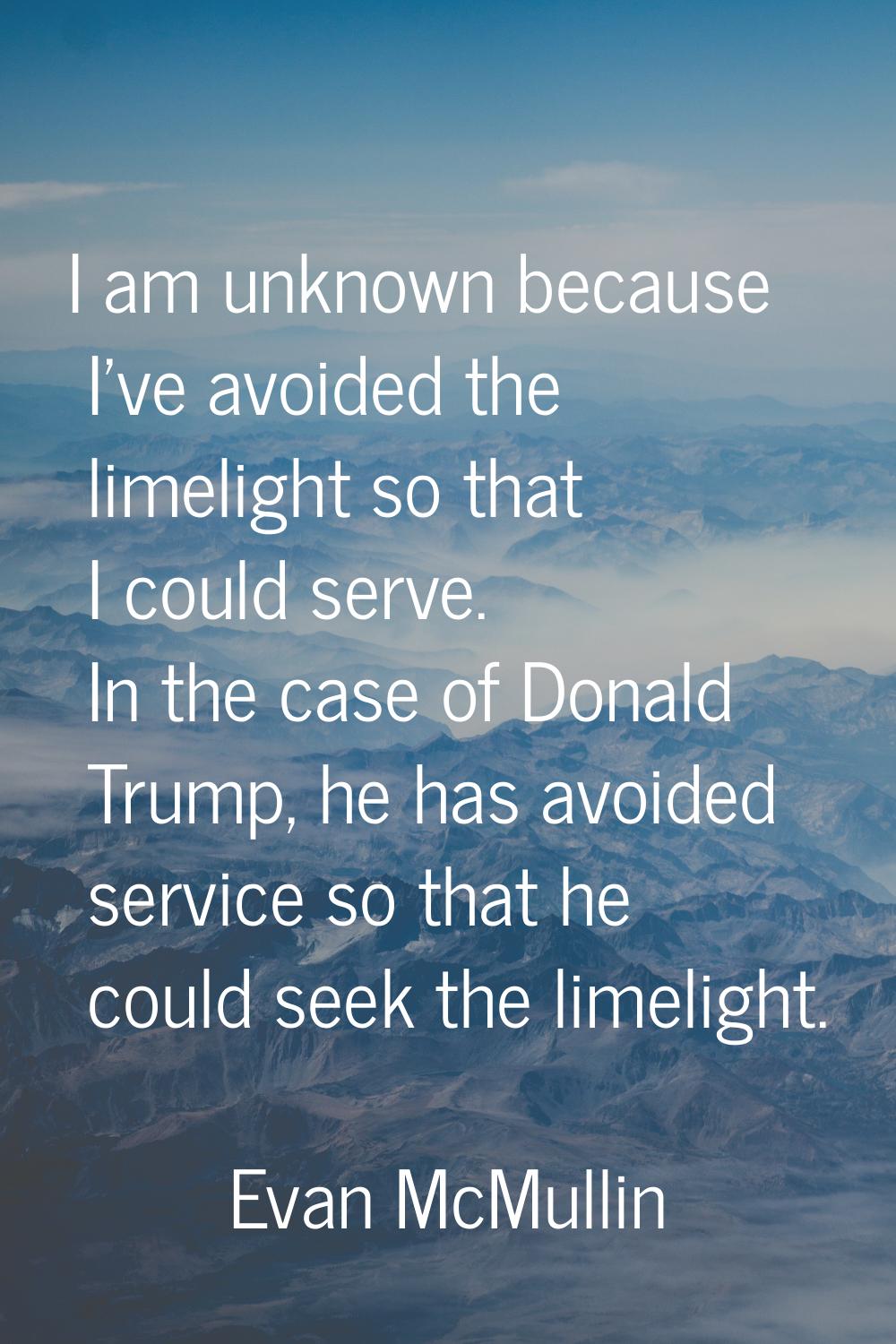 I am unknown because I've avoided the limelight so that I could serve. In the case of Donald Trump,