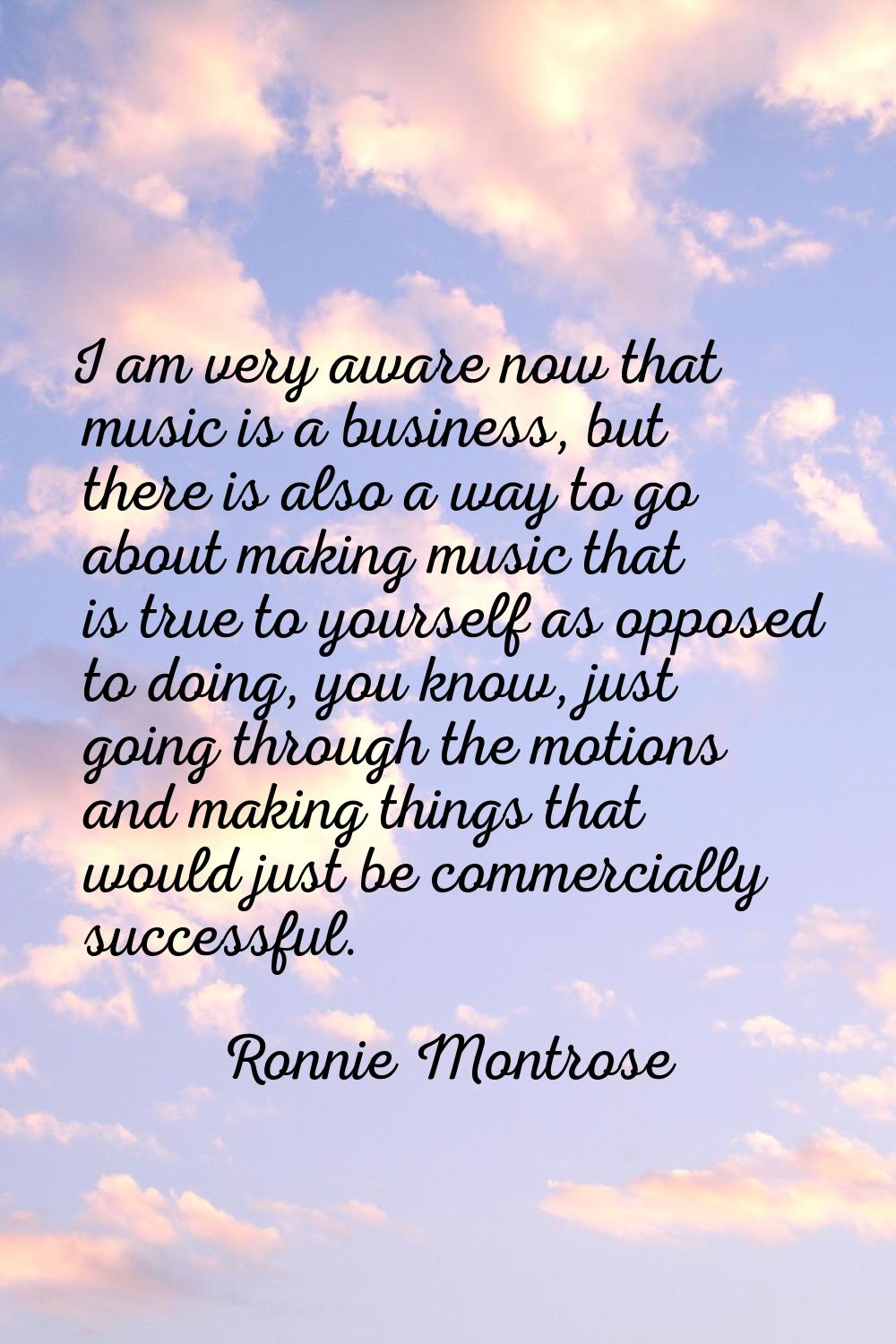 I am very aware now that music is a business, but there is also a way to go about making music that