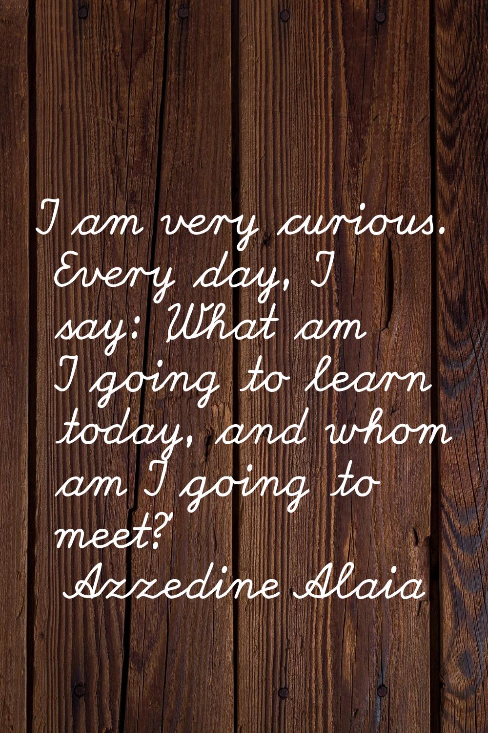 I am very curious. Every day, I say: 'What am I going to learn today, and whom am I going to meet?'