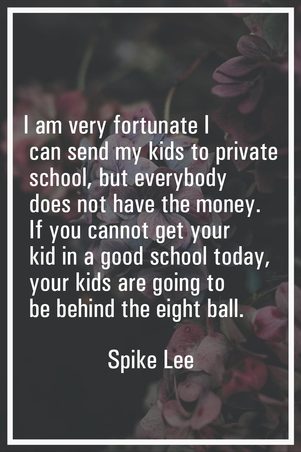 I am very fortunate I can send my kids to private school, but everybody does not have the money. If