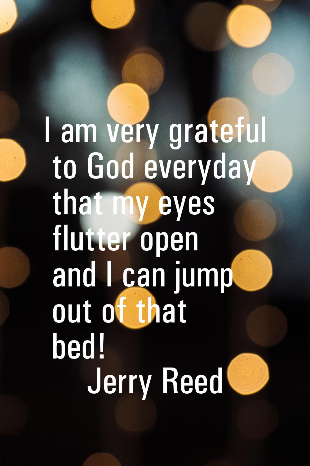I am very grateful to God everyday that my eyes flutter open and I can jump out of that bed!