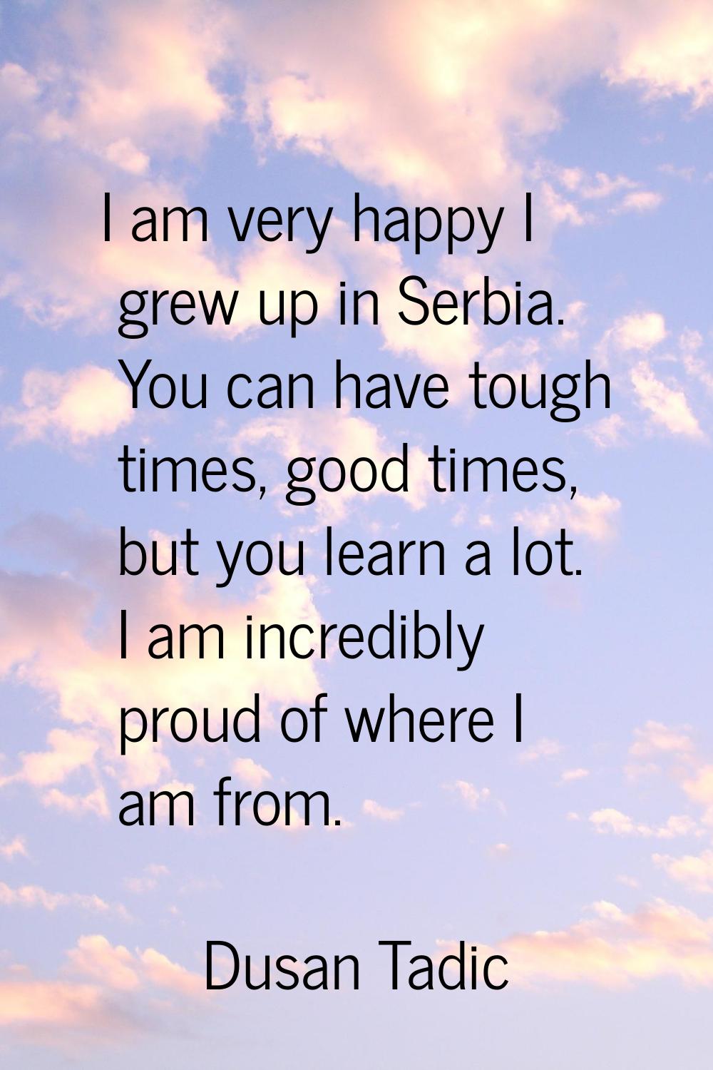 I am very happy I grew up in Serbia. You can have tough times, good times, but you learn a lot. I a