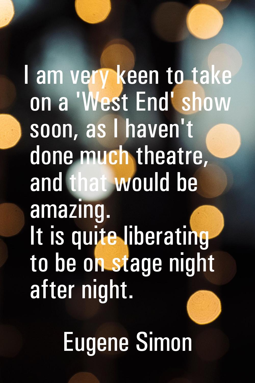 I am very keen to take on a 'West End' show soon, as I haven't done much theatre, and that would be