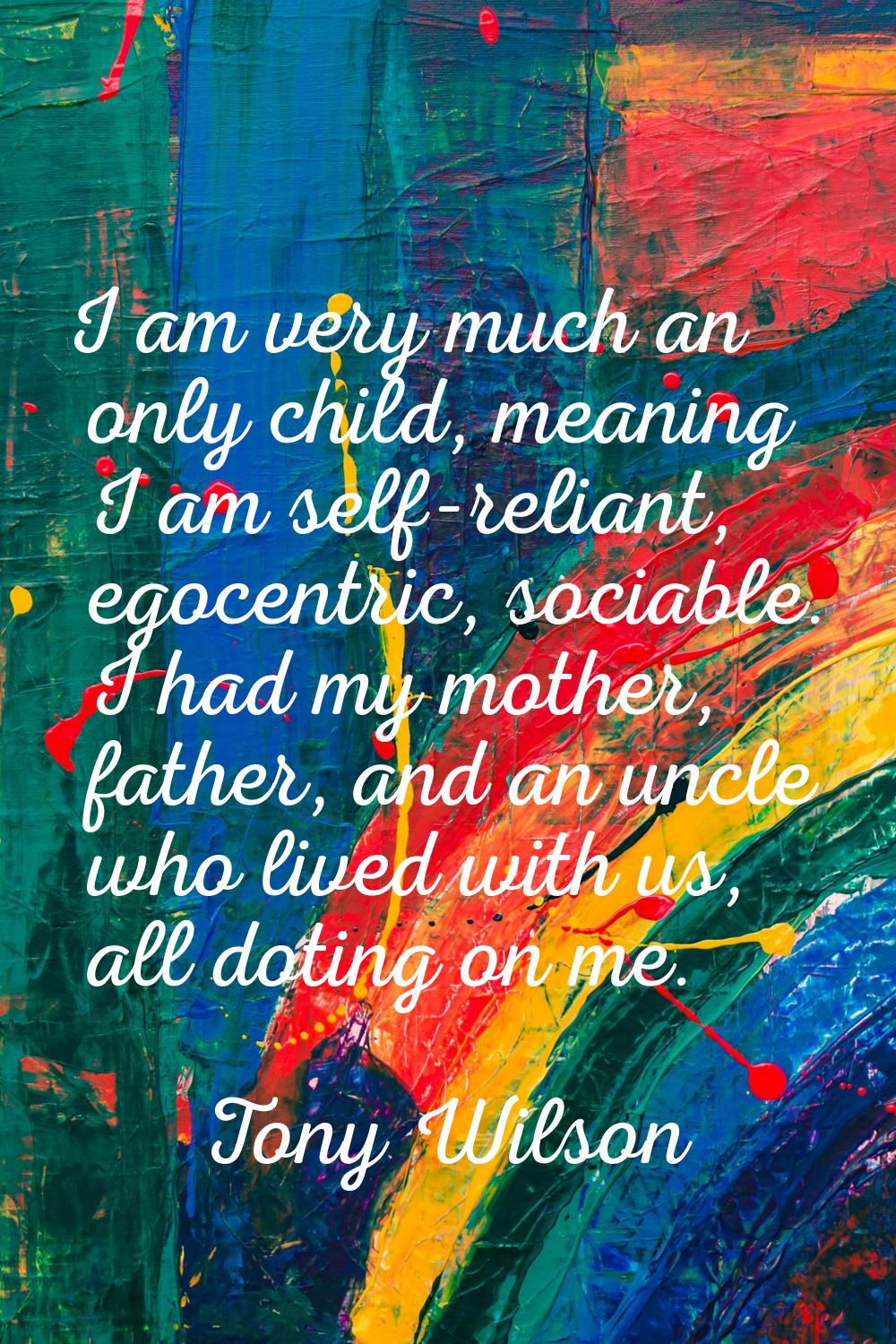 I am very much an only child, meaning I am self-reliant, egocentric, sociable. I had my mother, fat