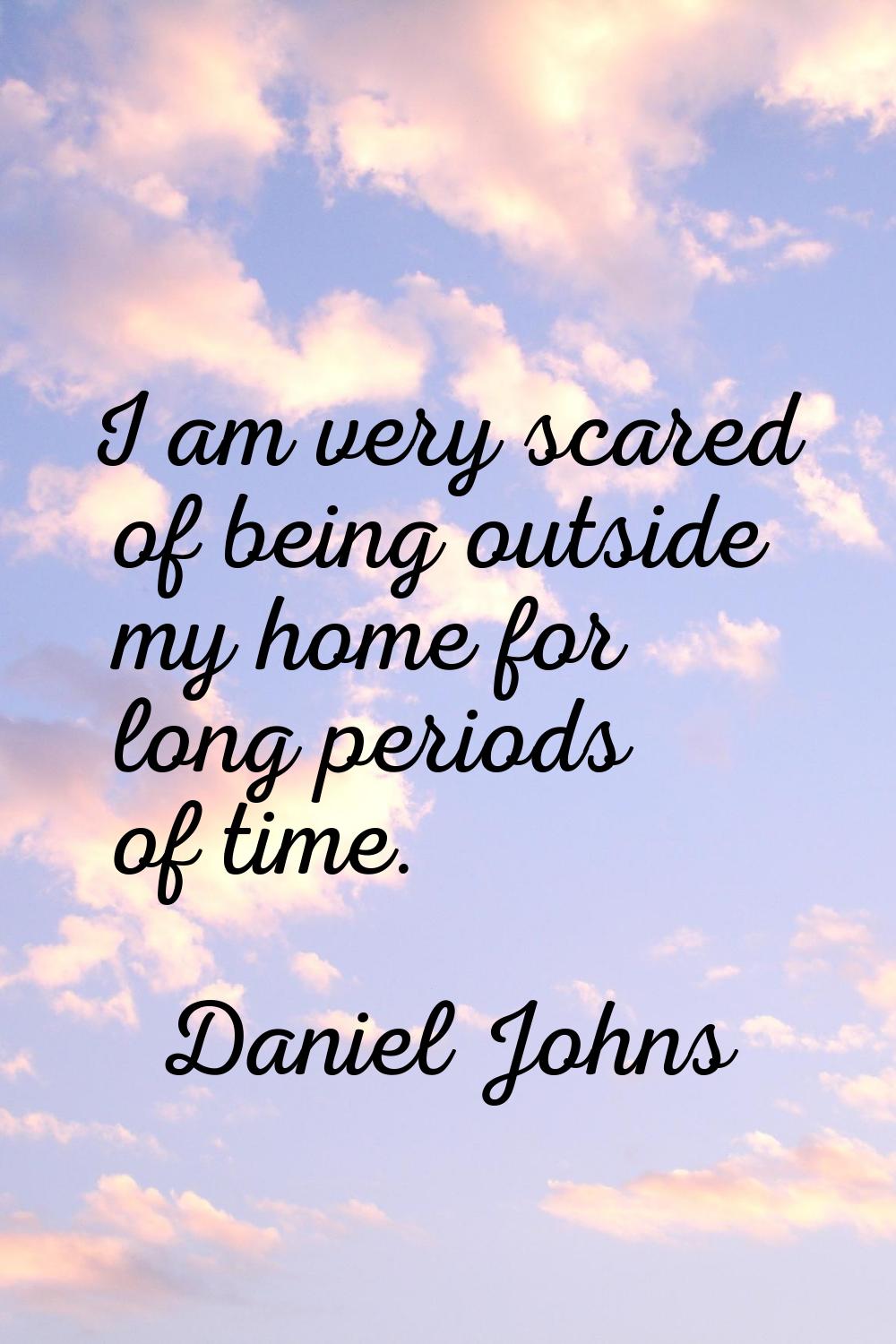I am very scared of being outside my home for long periods of time.