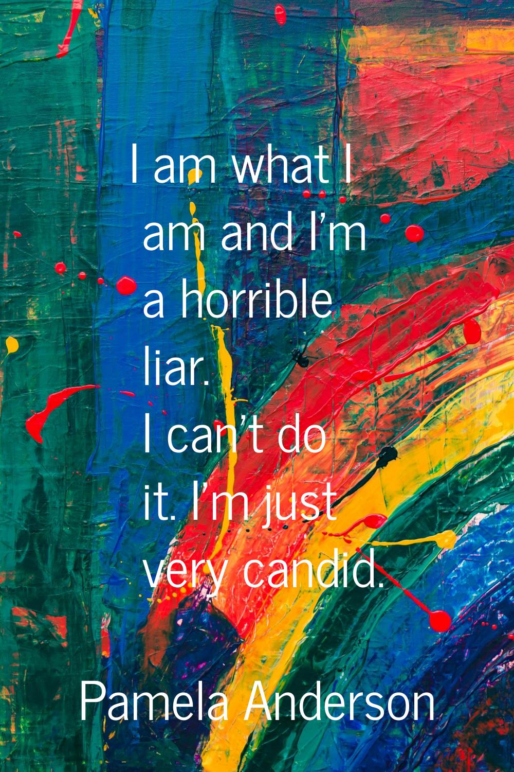 I am what I am and I'm a horrible liar. I can't do it. I'm just very candid.