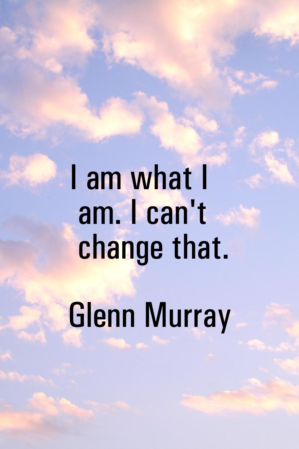 I am what I am. I can't change that.