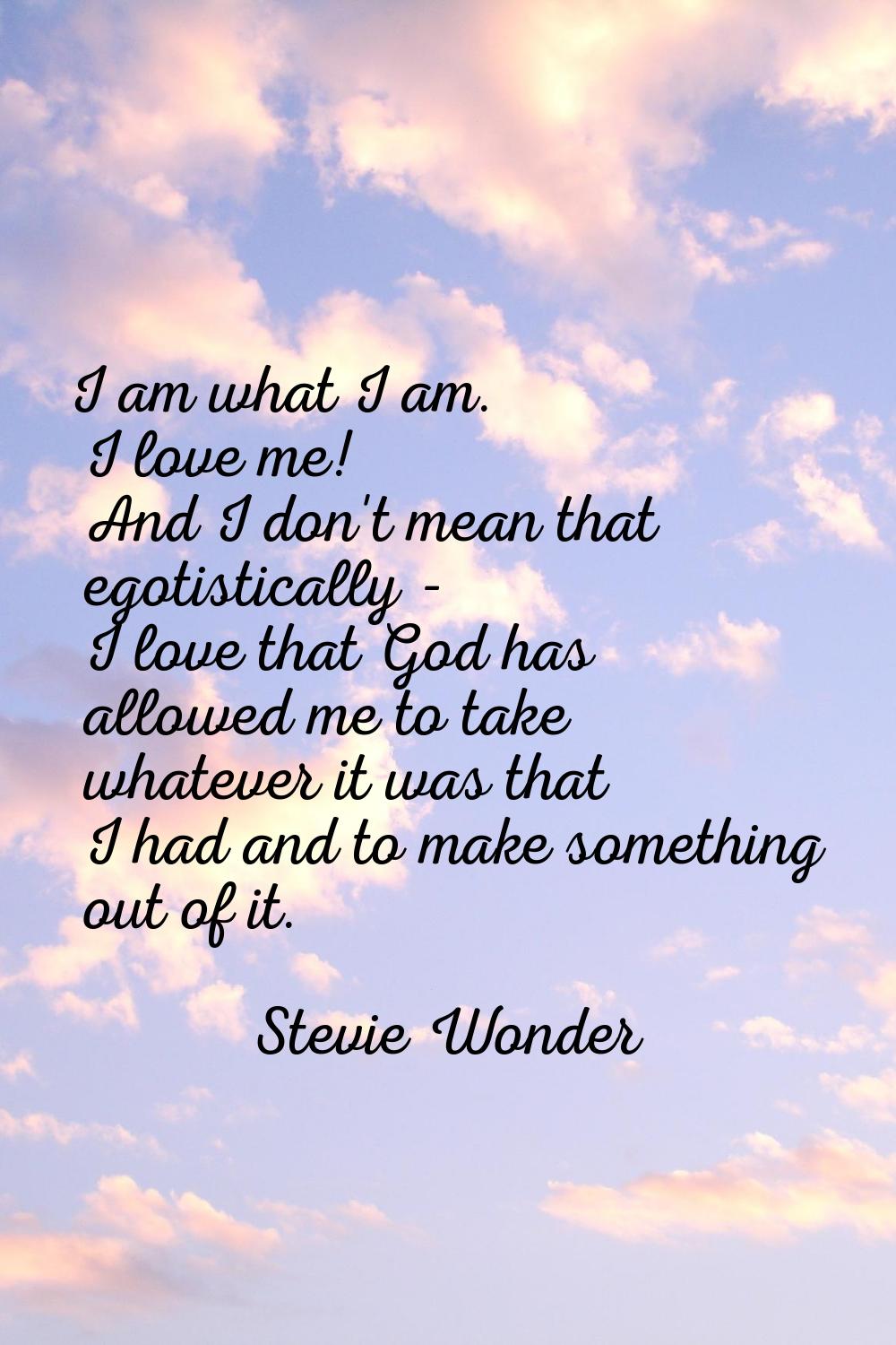 I am what I am. I love me! And I don't mean that egotistically - I love that God has allowed me to 