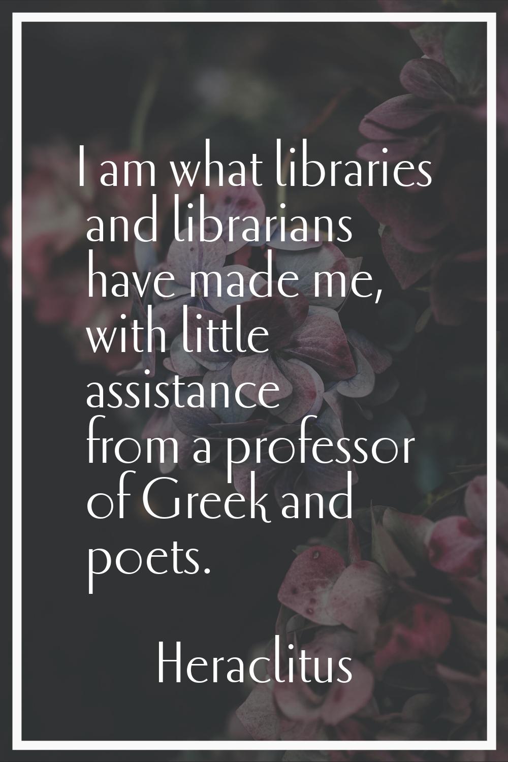 I am what libraries and librarians have made me, with little assistance from a professor of Greek a