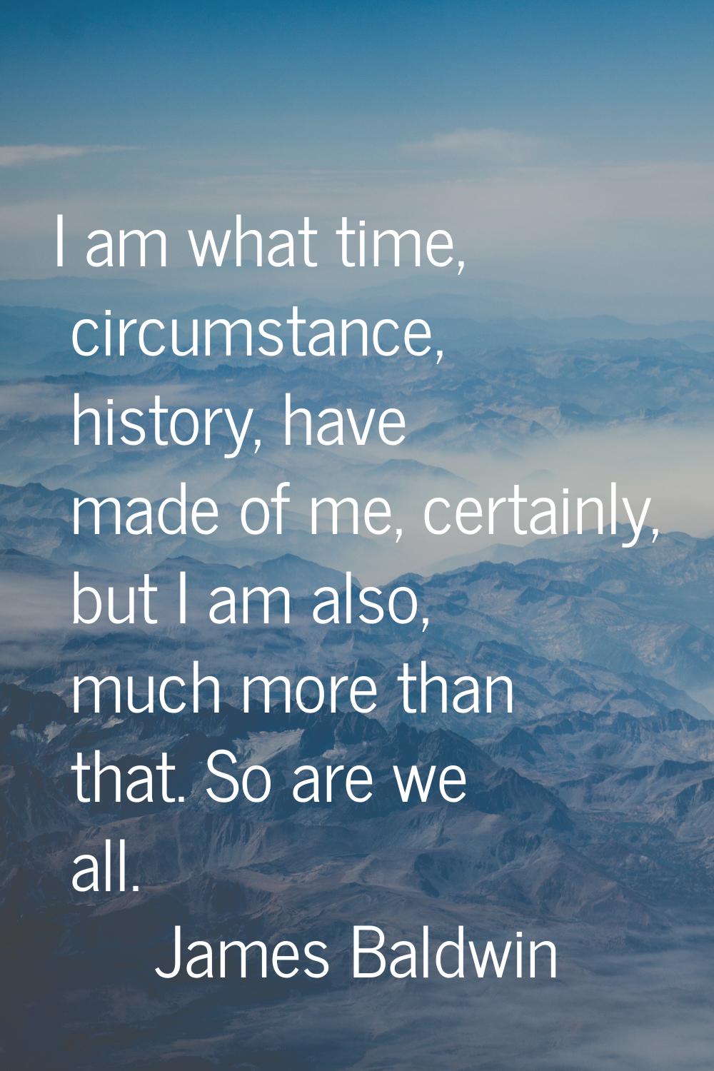 I am what time, circumstance, history, have made of me, certainly, but I am also, much more than th