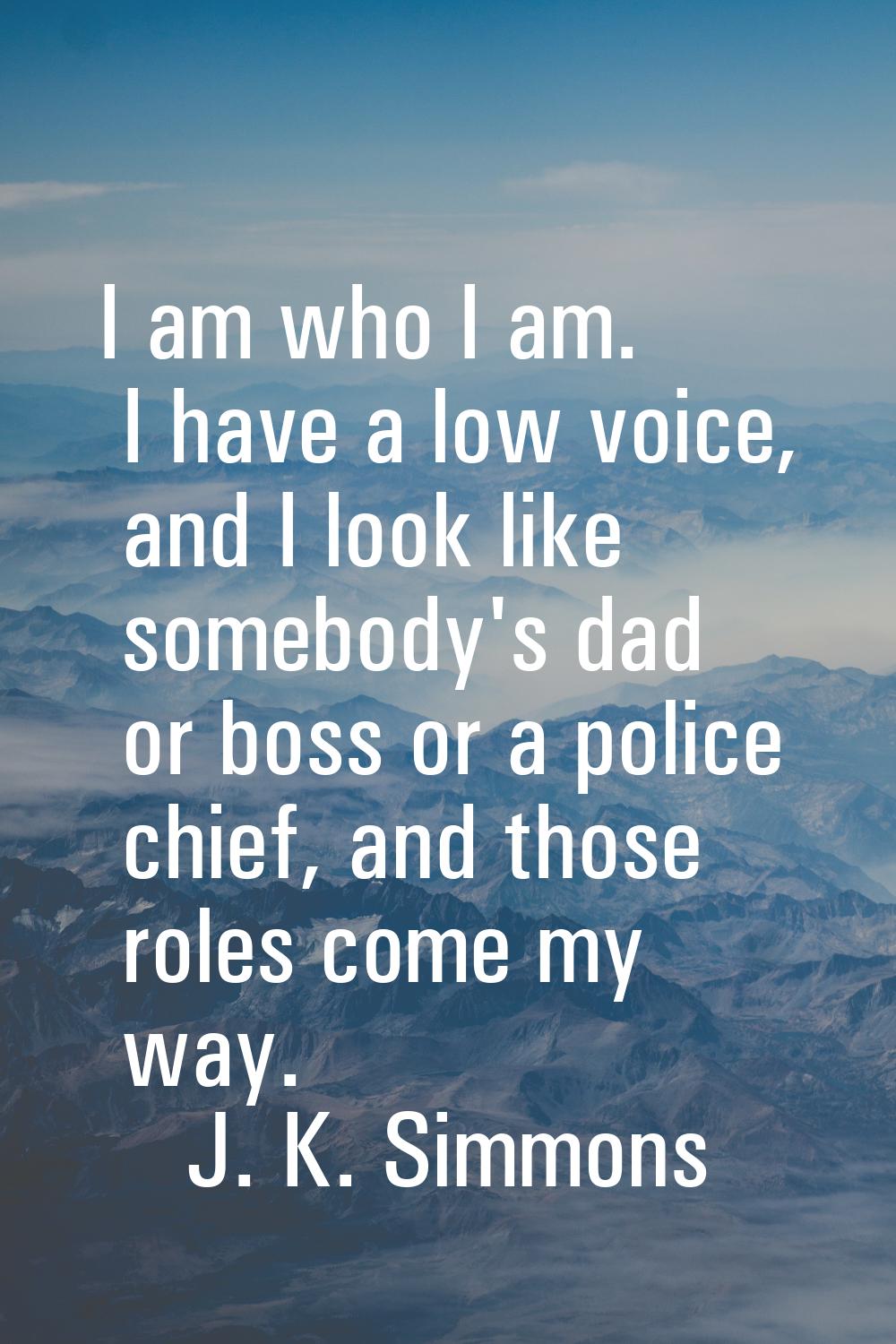 I am who I am. I have a low voice, and I look like somebody's dad or boss or a police chief, and th