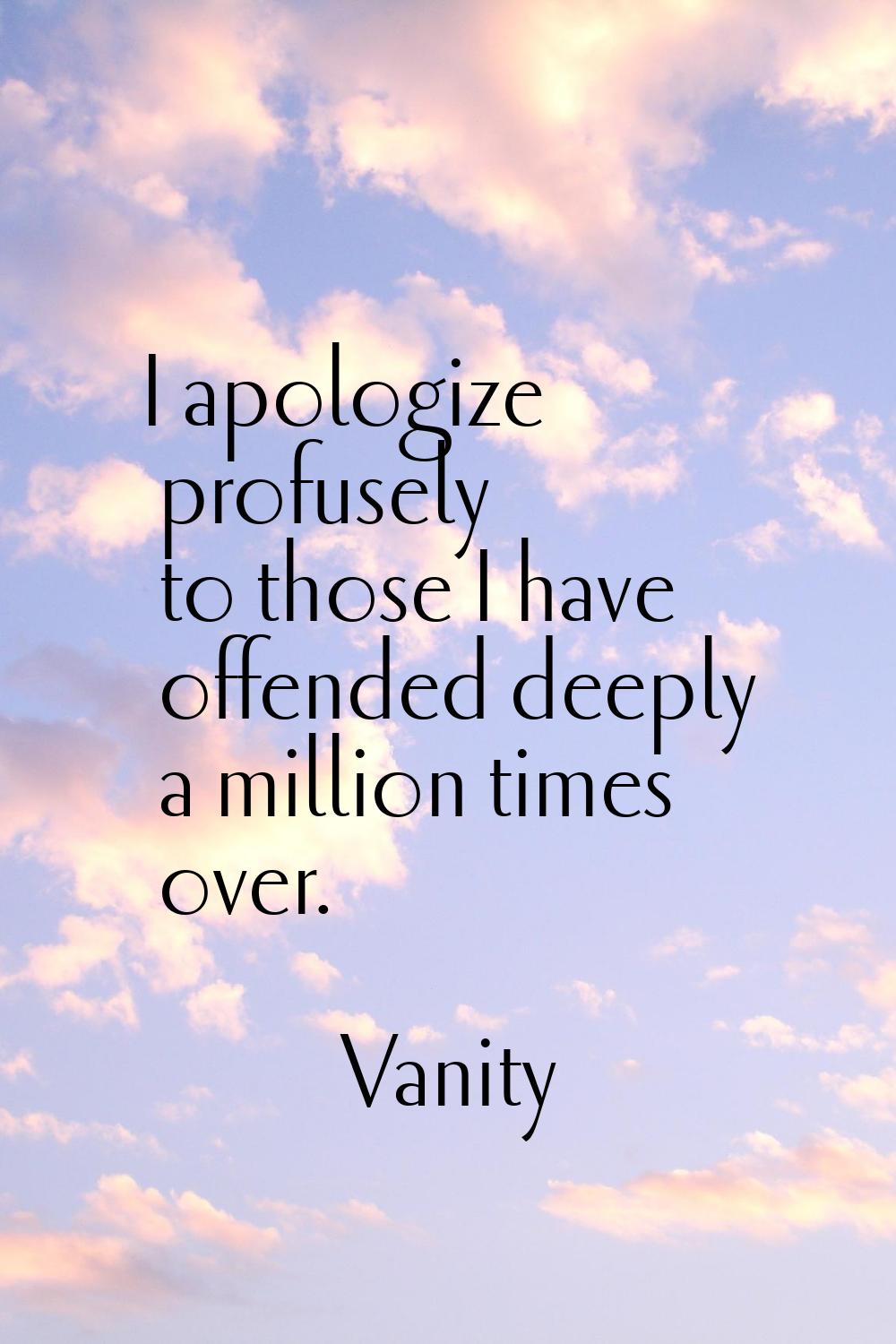 I apologize profusely to those I have offended deeply a million times over.
