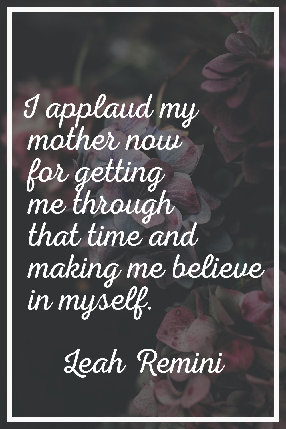 I applaud my mother now for getting me through that time and making me believe in myself.