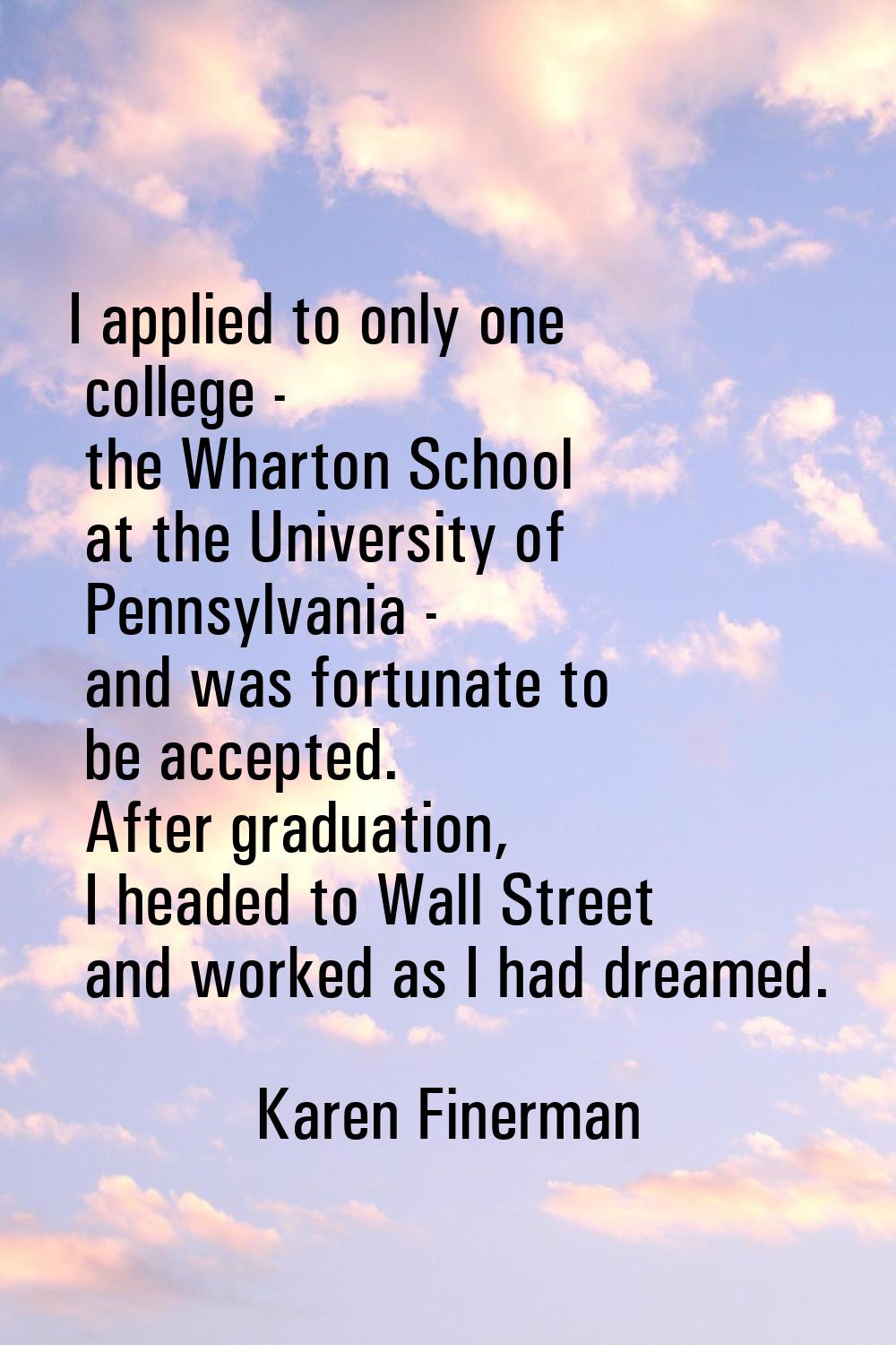 I applied to only one college - the Wharton School at the University of Pennsylvania - and was fort