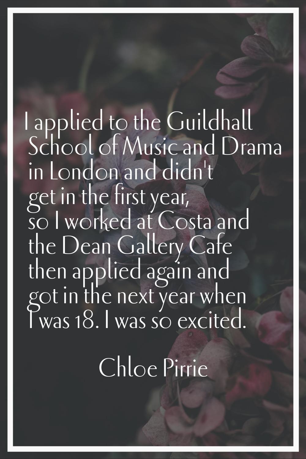 I applied to the Guildhall School of Music and Drama in London and didn't get in the first year, so