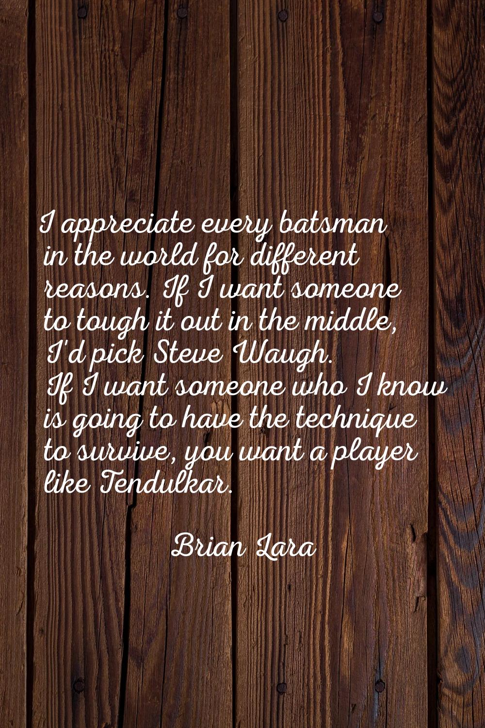 I appreciate every batsman in the world for different reasons. If I want someone to tough it out in