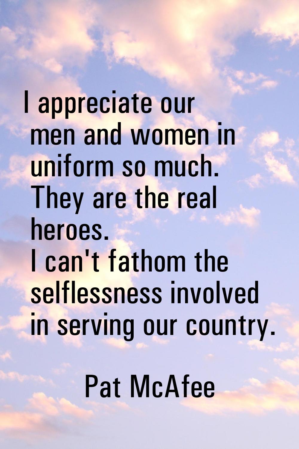 I appreciate our men and women in uniform so much. They are the real heroes. I can't fathom the sel