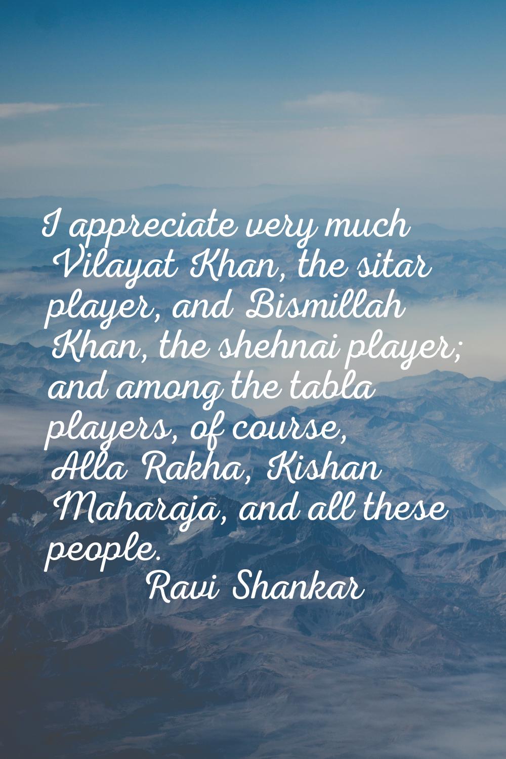 I appreciate very much Vilayat Khan, the sitar player, and Bismillah Khan, the shehnai player; and 