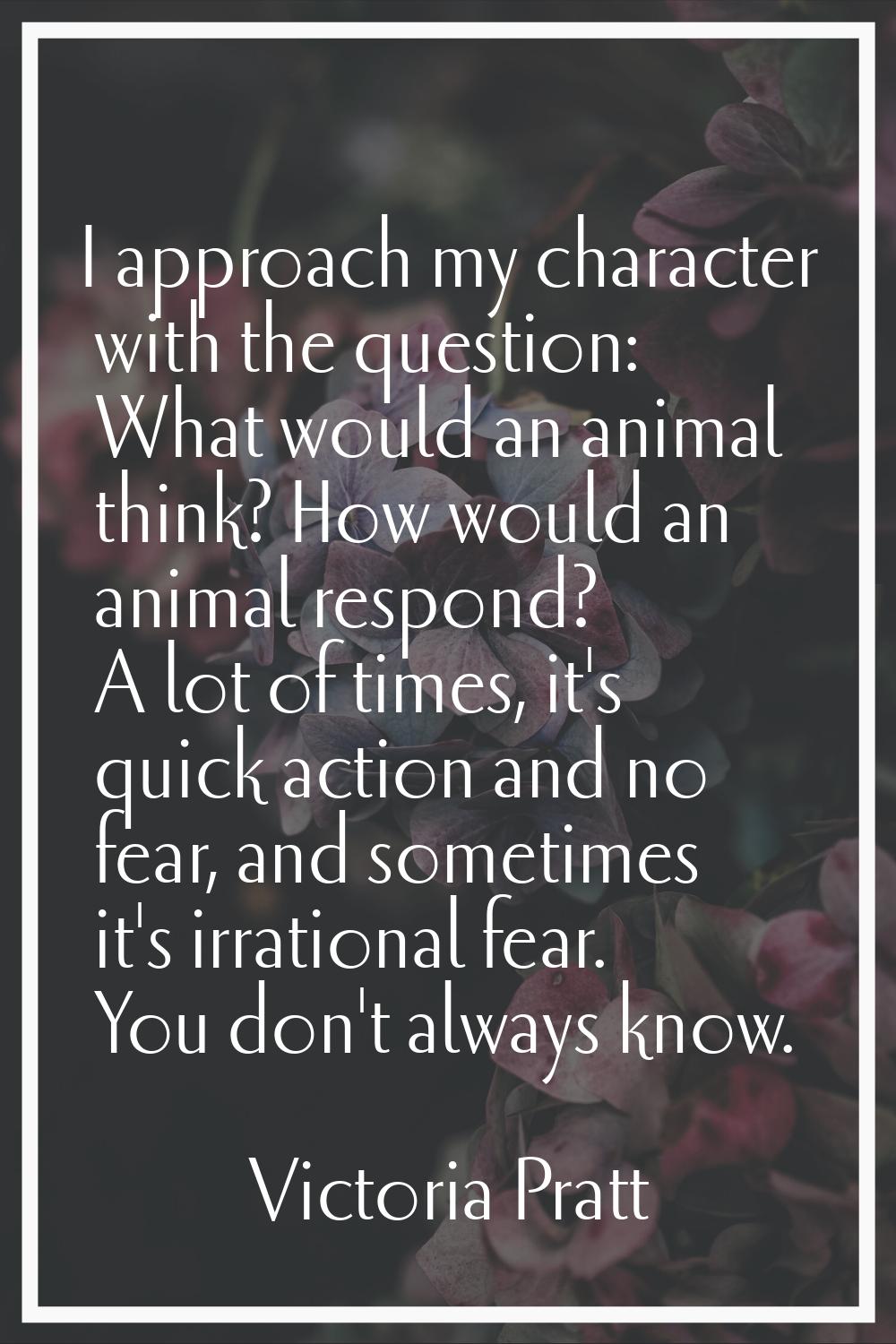 I approach my character with the question: What would an animal think? How would an animal respond?