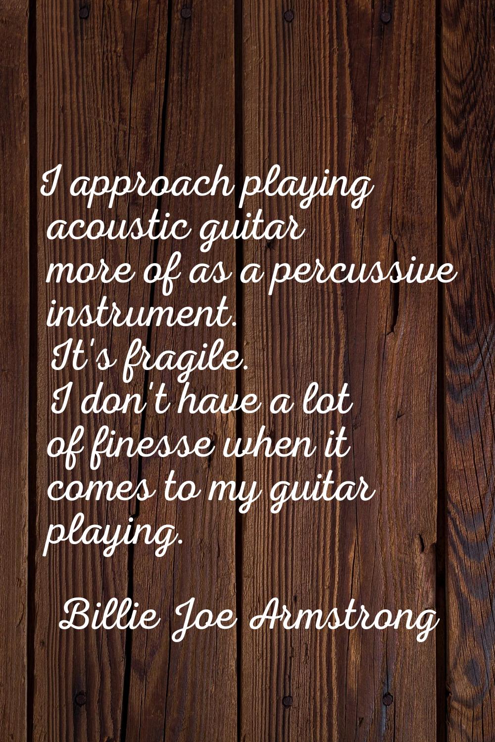 I approach playing acoustic guitar more of as a percussive instrument. It's fragile. I don't have a