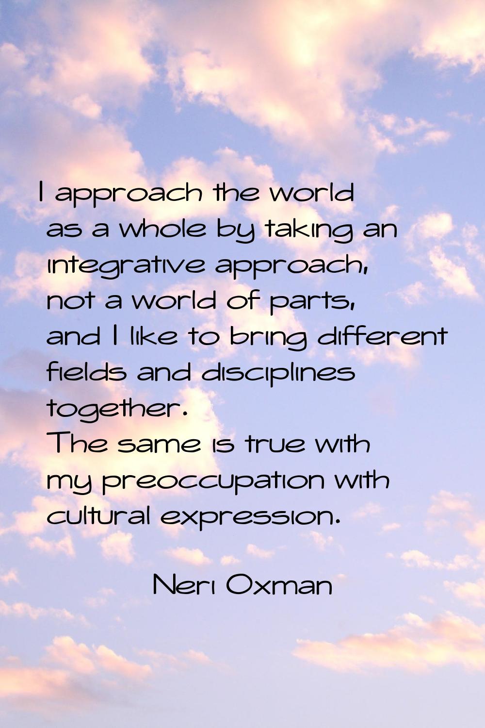 I approach the world as a whole by taking an integrative approach, not a world of parts, and I like