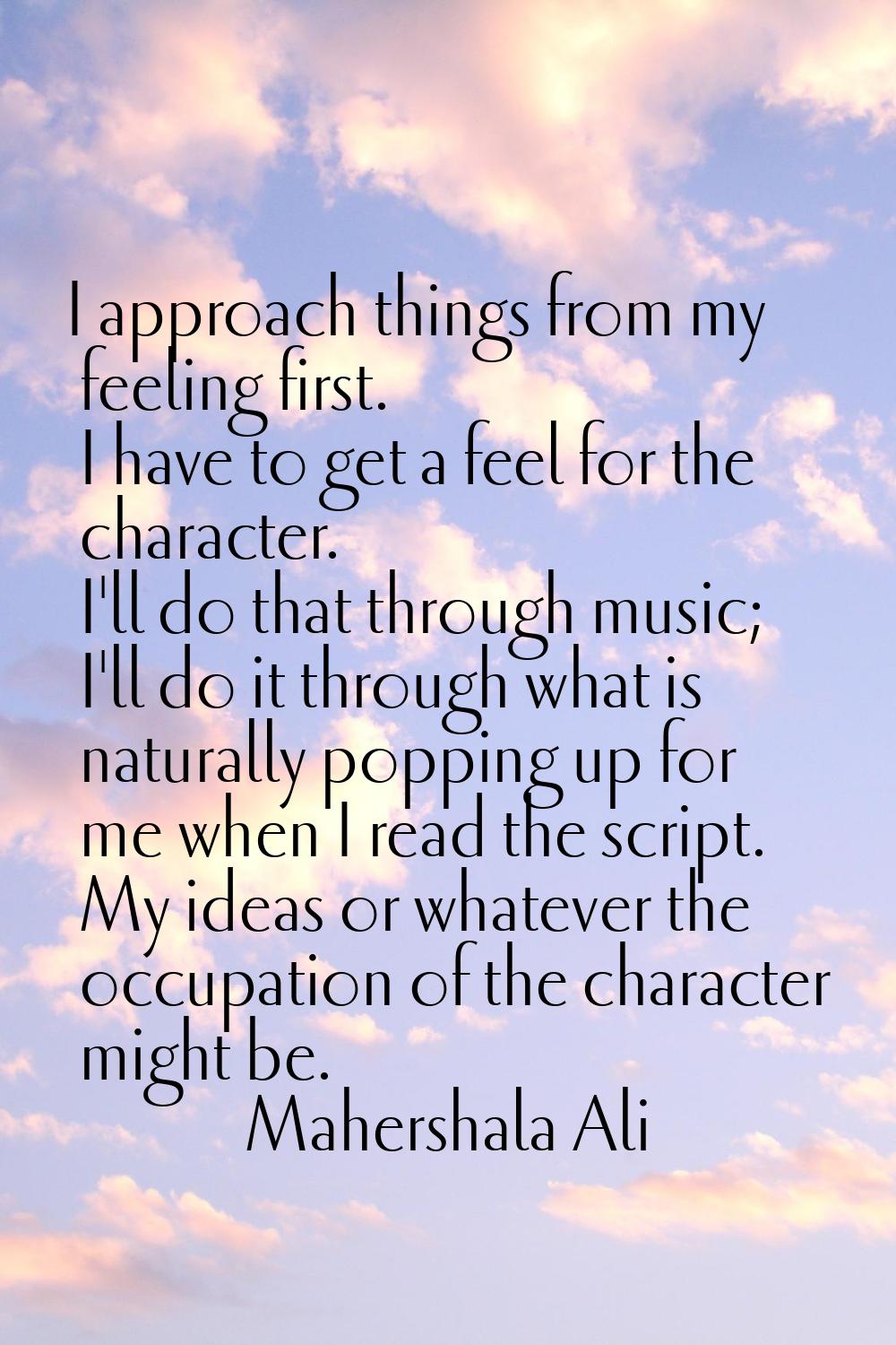 I approach things from my feeling first. I have to get a feel for the character. I'll do that throu