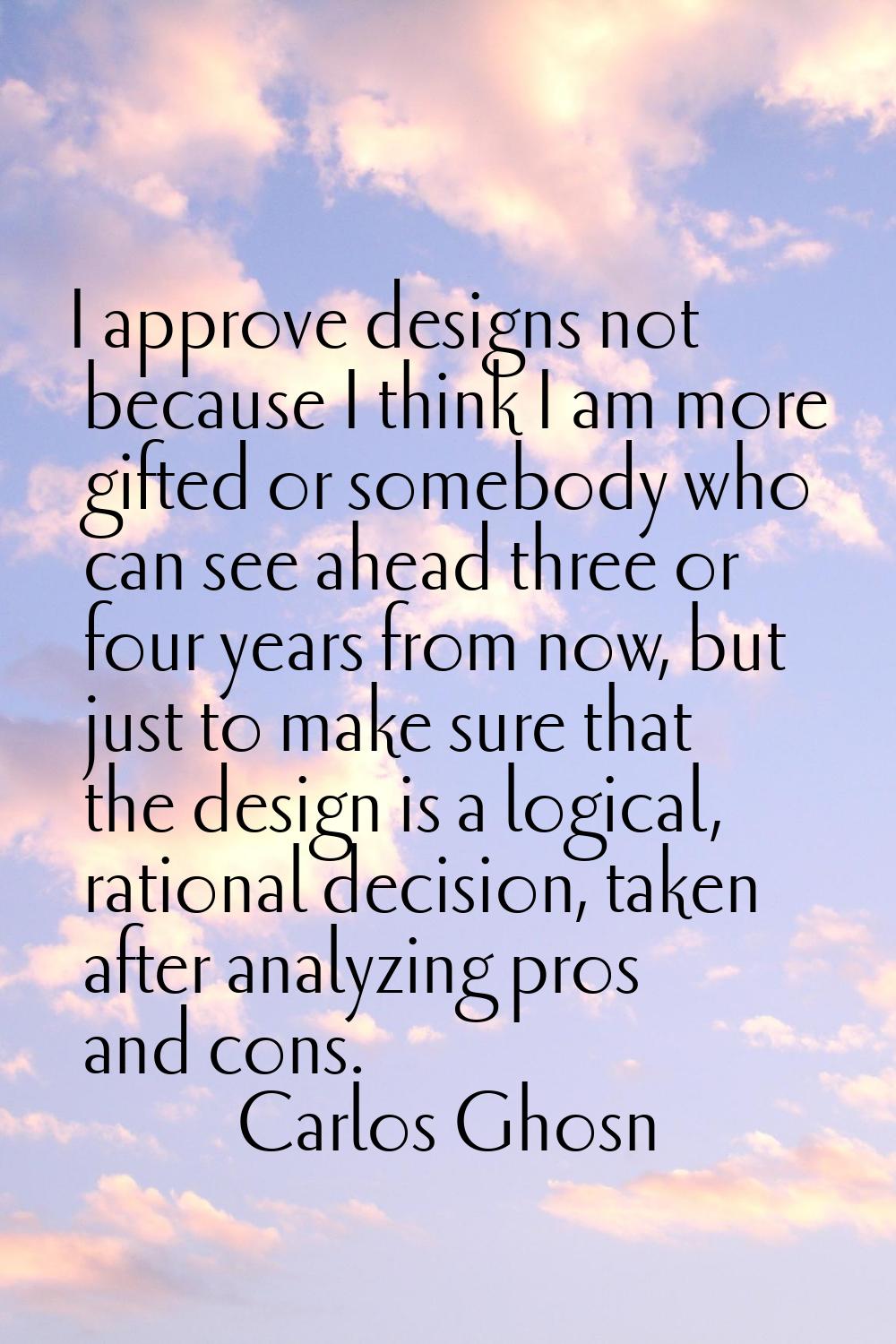 I approve designs not because I think I am more gifted or somebody who can see ahead three or four 