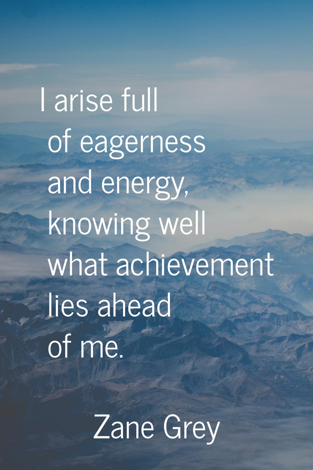I arise full of eagerness and energy, knowing well what achievement lies ahead of me.