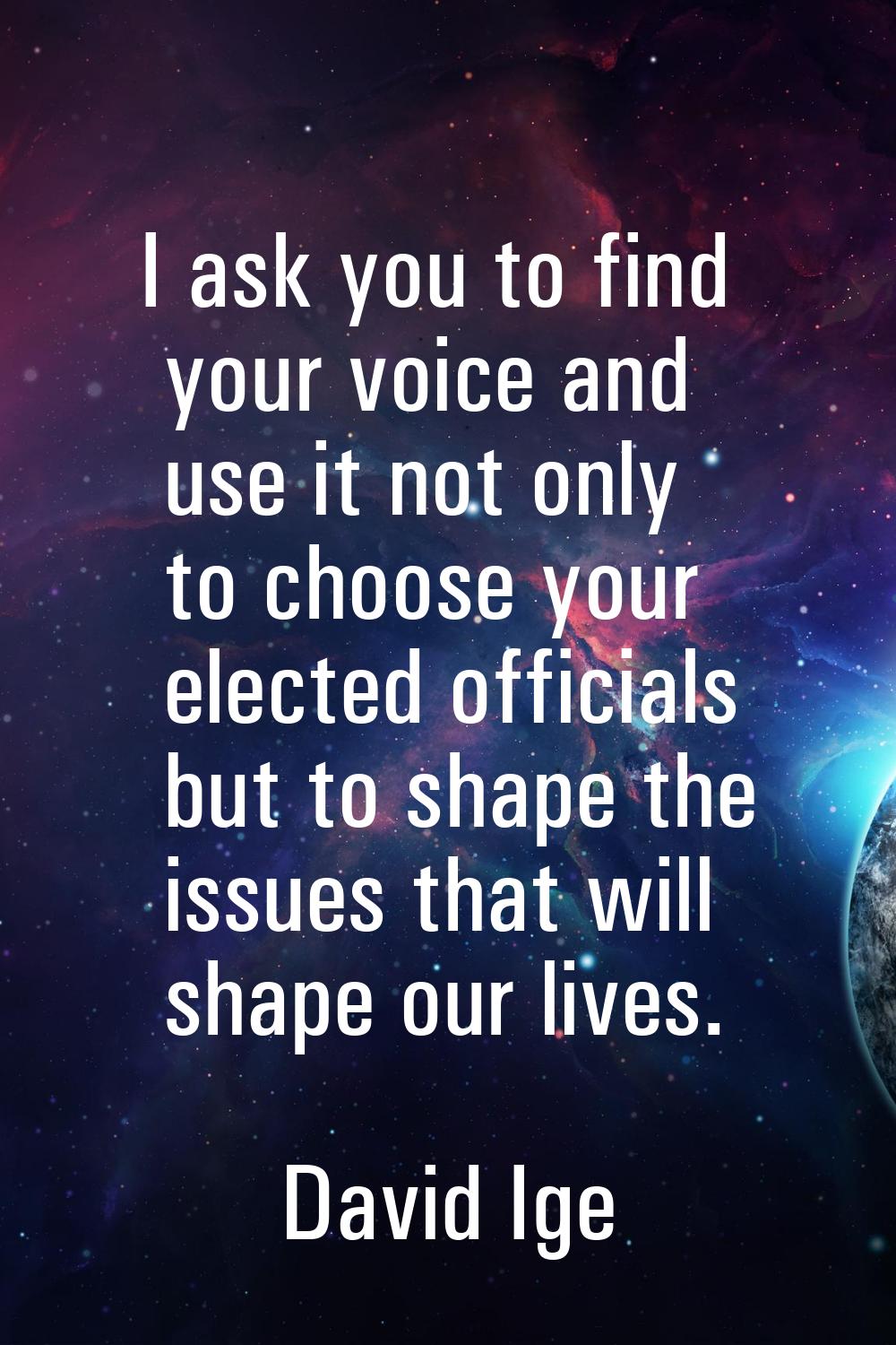 I ask you to find your voice and use it not only to choose your elected officials but to shape the 