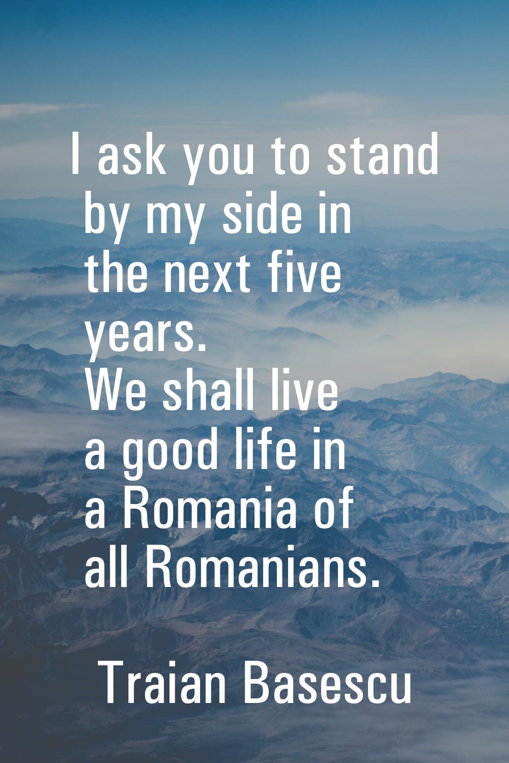I ask you to stand by my side in the next five years. We shall live a good life in a Romania of all